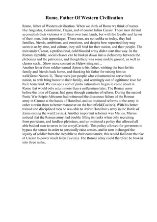 Rome, Father Of Western Civilization
Rome, father of Western civilization. When we think of Rome we think of names
like Augustus, Constantine, Trajan, and of course Julius Caesar. These men did not
accomplish their victories with their own bare hands, but with the loyalty and fervor
of their men, their appendages. These men, are not unlike us today, they had
families, friends, ambitions, and emotions, and despite how separated they may
seem to us by time, and culture, they still bled for their nation, and their people. The
men under Caesar, a professional, cold blooded army didn t start that way. In the
Roman Republic, social classes can be broken down into a dichotomy between the
plebeians and the patricians, and though there was some middle ground, as well as
classes such... Show more content on Helpwriting.net ...
Another letter from soldier named Apion to his father, wishing the best for his
family and friends back home, and thanking his father for raising him so
well(Great Names 1). These were just people who volunteered to serve their
nation, to both bring honor to their family, and seemingly out of legitimate love for
their homeland. We can see a sort of proto nationalism began to come about in
Rome that would only return more than a millennium later, The Roman army
before the time of Caesar, had gone through centuries of reform. During the second
Punic War Scipio Africanus had witnessed the disastrous failure of the Roman
army in Cannae at the hands of Hannibal, and so instituted reforms to the army in
order to train them to better maneuver on the battlefield(Cavizzi). With his better
trained and disciplined men he was able to defeat Hannibal s army in the Battle of
Zama ending the war(Cavizzi). Another important reformer was Marius. Marius
noticed that the Roman army had trouble filling its ranks when only recruiting
from patricians, and landless plebeians, and so instituted a policy that allowed all
able bodied men to serve in the army(Cavizzi). This policy allowed for governors to
bypass the senate in order to personally raise armies, and in turn it changed the
loyalty of soldier from the Republic to their commander, this would facilitate the rise
of Caesar to power much later(Cavizzi). The Roman army could therefore be broken
into three ranks,
 