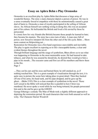 Essay on Aphra Behn s Play Oronooko
Oronooko is an excellent play by Aphra Behn that discusses a large array of
wonderful themes. The story s main character depicts a person of power. He was in
a sense eventually forced to empathize with those he unintentionally caused a great
deal of harm to. Oronooko a man of royalty participated in the selling of African
slaves. An African himself saw nothing wrong in doing this; this was an accepted
part of his culture. He befriended the British and lived a life envied by those he
persecuted.
It s ironic how his very friends (the British) became those people he learned to hate;
they became his masters. The story has a nice turn of tales. A man once full of
power, now forced to interpret life from the other end of the life cycle. Behn ... Show
more content on Helpwriting.net ...
Restoration for Oronooko was a first hand experience unavoidable and inevitable.
The play is again excellent in exposing us to life s inescapable karma, a clear and
evident themes throughout the novel.
Through brilliant language and the usage of symbolism, Bhen allows us to see what
was happening to Oronooko in the most memorable scene. He had learned to take
tobacco, and when he was assured he should die, he desired they would give him a
pipe in his mouth....The executor came and first cut off his members and threw them
in the fire.
Page 3
....They cut his ears and his nose and burned them; he still smoked on, as if
nothing touched him. This is a great example of visualization through the text, it is
quite easy to picture the scene here taking place in great detail. Then they hacked
off one of his arms, his head sunk, and his pipe dropped, and he gave up the
ghost.... (Behn 2193) This is a clear example of symbolism in the novel. Those
well versed in the Bible will noticed that this is parallel to how Christ was
murdered. He never spoke a word while he was being tortured, his people persecuted
him and in the end he gave up the GHOST .
George Etherege s comedy The Man of Mode took a slightly different approach to
depicting the restoration period. He used characters that were both unusual as well as
witty. The Character Harriet Woodvill
 