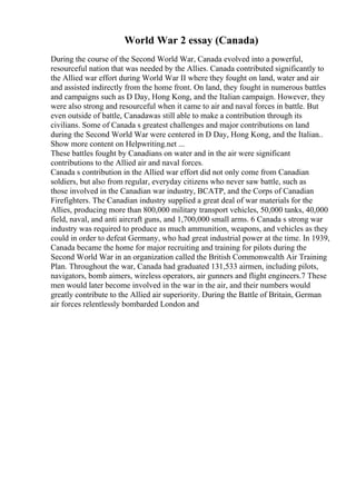 World War 2 essay (Canada)
During the course of the Second World War, Canada evolved into a powerful,
resourceful nation that was needed by the Allies. Canada contributed significantly to
the Allied war effort during World War II where they fought on land, water and air
and assisted indirectly from the home front. On land, they fought in numerous battles
and campaigns such as D Day, Hong Kong, and the Italian campaign. However, they
were also strong and resourceful when it came to air and naval forces in battle. But
even outside of battle, Canadawas still able to make a contribution through its
civilians. Some of Canada s greatest challenges and major contributions on land
during the Second World War were centered in D Day, Hong Kong, and the Italian
...
Show more content on Helpwriting.net ...
These battles fought by Canadians on water and in the air were significant
contributions to the Allied air and naval forces.
Canada s contribution in the Allied war effort did not only come from Canadian
soldiers, but also from regular, everyday citizens who never saw battle, such as
those involved in the Canadian war industry, BCATP, and the Corps of Canadian
Firefighters. The Canadian industry supplied a great deal of war materials for the
Allies, producing more than 800,000 military transport vehicles, 50,000 tanks, 40,000
field, naval, and anti aircraft guns, and 1,700,000 small arms. 6 Canada s strong war
industry was required to produce as much ammunition, weapons, and vehicles as they
could in order to defeat Germany, who had great industrial power at the time. In 1939,
Canada became the home for major recruiting and training for pilots during the
Second World War in an organization called the British Commonwealth Air Training
Plan. Throughout the war, Canada had graduated 131,533 airmen, including pilots,
navigators, bomb aimers, wireless operators, air gunners and flight engineers.7 These
men would later become involved in the war in the air, and their numbers would
greatly contribute to the Allied air superiority. During the Battle of Britain, German
air forces relentlessly bombarded London and
 