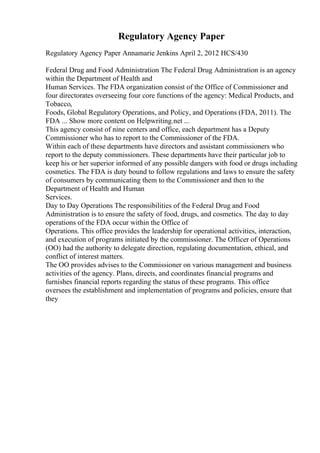 Regulatory Agency Paper
Regulatory Agency Paper Annamarie Jenkins April 2, 2012 HCS/430
Federal Drug and Food Administration The Federal Drug Administration is an agency
within the Department of Health and
Human Services. The FDA organization consist of the Office of Commissioner and
four directorates overseeing four core functions of the agency: Medical Products, and
Tobacco,
Foods, Global Regulatory Operations, and Policy, and Operations (FDA, 2011). The
FDA ... Show more content on Helpwriting.net ...
This agency consist of nine centers and office, each department has a Deputy
Commissioner who has to report to the Commissioner of the FDA.
Within each of these departments have directors and assistant commissioners who
report to the deputy commissioners. These departments have their particular job to
keep his or her superior informed of any possible dangers with food or drugs including
cosmetics. The FDA is duty bound to follow regulations and laws to ensure the safety
of consumers by communicating them to the Commissioner and then to the
Department of Health and Human
Services.
Day to Day Operations The responsibilities of the Federal Drug and Food
Administration is to ensure the safety of food, drugs, and cosmetics. The day to day
operations of the FDA occur within the Office of
Operations. This office provides the leadership for operational activities, interaction,
and execution of programs initiated by the commissioner. The Officer of Operations
(OO) had the authority to delegate direction, regulating documentation, ethical, and
conflict of interest matters.
The OO provides advises to the Commissioner on various management and business
activities of the agency. Plans, directs, and coordinates financial programs and
furnishes financial reports regarding the status of these programs. This office
oversees the establishment and implementation of programs and policies, ensure that
they
 