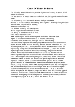 Cause Of Plastic Pollution
The following poem illustrates the problem of pollution, focusing on plastic, in the
marine environment.
The best place to be is next to the sea where tired feet gladly greet, sand so soft and
white.
The taste of salty air, a cool breeze blowing through untied hair,
Warmth all around, from the sun beaming down, against a backdrop of majestic blue.
Hear the birds sing, the waves crashing,
And know one thing is true.
The ocean is drowning in a sea of plastic,
Before long marine life will be in a casket.
The beauty of the beach will be no more
Once plastic covers the shore.
Birds are entangled, turtles are endangered, trash litters the ocean floor.
A plan of action needs to be taken with all humans participating.
Oceans are water, water is life, and right now life is suffocating.
Plastics currently represent the vast majority of human made debris present in the
oceans (Reisser, Shaw, Wilcox, Hardersty, Proietti, Thums, Pattiaratchi, n.d., p.1).
According to Sigler (2014), the magnitude of plastic pollution carried to sea has
significantly multiplied over the past several decades (p. 2). Due to this increase
in plastic pollution, oceans are becoming increasingly dangerous to marine
wildlife, the environment and human health; which is why policies that ban
plastic bags and single use, disposable dishes are crucial to the sustainability of
Earth s water supply. Besides being unsightly, plastic in the oceans cause major
detrimental effects to marine life. Animals can get entangled or even die from
ingestion. Globally, at least 23% of marine mammal species, 36% of seabird
species, and 86% of sea turtle species are known to be affected by plastic debris
(Sigler, 2014, p. 3). Some plastic in the ocean gets broken down into smaller pieces
that become increasingly toxic, which then get eaten by fish, and following the
food chain end up effecting human health (Reisser et al., n.d., p. 2). Multiple
studies have proven that single use, disposable plastic is the most common type of
litter found in the oceans. Annually almost 280 million tons of plastic are produced
worldwide, the majority of consumer products used today are comprised of some
form of plastic (Sigler, 2014, p. 1). Plastic was made to last, it
 