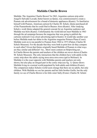 Mafalda Charlie Brown
Mafalda: The Argentine Charlie Brown? In 1963, Argentine cartoon strip artist
JoaquГn Salvador Lavado, better known as Quino, was commissioned to create a
Peanuts esk advertisement for a brand of domestic appliances (Kuntz). To familiarize
himself with Peanuts, American cartoon by Charles M. Schulz, Quino purchased all
of the Peanutsbooks that he could find in Buenos Aires (Kuntz). After studying
Schulz s work Quino adapted the general concept for an Argentine audience and
Mafalda was born (Kuntz). Unfortunately the world did not meet Mafalda in 1963
through the ad campaign because the magazine that was going to publish the
cartoons realized it was closet advertising (qtd in Kuntz). It would take another year
before Mafalda made her debut in the Argentine magazine Primera Plana (Cosse).
Mafalda went on to run parallel to Peanuts from 1964 to 1973 (Patten; Charles M.
Schulz Museum). For the decade that they were both in print how do they compare
to each other? Given that Quino originally based Mafalda of Peanuts in what ways
are they similar and different? An... Show more content on Helpwriting.net ...
In Charlie Brown the parents and teachers of the children are never shown (Charles
M. Schulz Museum). The only interactions that the children have with adults in the
comic strip show the adults saying mwa mwa mwa mwa (qtd in Molinari). In
Mafalda it is the exact opposite with Mafaldas parents and teachers not only
shown, but also play an integral part in the comic strip (see fig. 1). Quino shows
Mafalda living in a normal world populated by both adults and children (Foster).
The comparison makes Schulzs world seem strange that there are no adults, but only
children. With Mafalda we see her parents and her little brother Guille, but the only
family we see of Charlie Brown is his little sister Sally (Foster; Charles M. Schulz
 