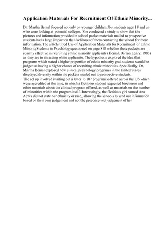 Application Materials For Recruitment Of Ethnic Minority...
Dr. Martha Bernal focused not only on younger children, but students ages 18 and up
who were looking at potential colleges. She conducted a study to show that the
pictures and information provided in school packet materials mailed to prospective
students had a large impact on the likelihood of them contacting the school for more
information. The article titled Use of Application Materials for Recruitment of Ethnic
MinorityStudents in Psychologyquestioned on page 818 whether these packets are
equally effective in recruiting ethnic minority applicants (Bernal, Barron Leary, 1983)
as they are in attracting white applicants. The hypothesis explored the idea that
programs which stated a higher proportion of ethnic minority grad students would be
judged as having a higher chance of recruiting ethnic minorities. Specifically, Dr.
Martha Bernal explored how clinical psychology programs in the United States
displayed diversity within the packets mailed out to prospective students.
The set up involved mailing out a letter to 107 programs offered across the US which
were accredited at the time, in which a fictitious student requested brochures and
other materials about the clinical program offered, as well as materials on the number
of minorities within the program itself. Interestingly, the fictitious girl named Ana
Acres did not state her ethnicity or race, allowing the schools to send out information
based on their own judgement and not the preconceived judgement of her
 
