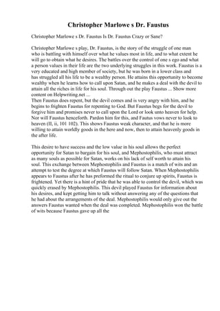 Christopher Marlowe s Dr. Faustus
Christopher Marlowe s Dr. Faustus Is Dr. Faustus Crazy or Sane?
Christopher Marlowe s play, Dr. Faustus, is the story of the struggle of one man
who is battling with himself over what he values most in life, and to what extent he
will go to obtain what he desires. The battles over the control of one s ego and what
a person values in their life are the two underlying struggles in this work. Faustus is a
very educated and high member of society, but he was born in a lower class and
has struggled all his life to be a wealthy person. He attains this opportunity to become
wealthy when he learns how to call upon Satan, and he makes a deal with the devil to
attain all the riches in life for his soul. Through out the play Faustus ... Show more
content on Helpwriting.net ...
Then Faustus does repent, but the devil comes and is very angry with him, and he
begins to frighten Faustus for repenting to God. But Faustus begs for the devil to
forgive him and promises never to call upon the Lord or look unto heaven for help.
Nor will Faustus henceforth. Pardon him for this, and Fautus vows never to look to
heaven (II, ii, 101 102). This shows Faustus weak character, and that he is more
willing to attain worldly goods in the here and now, then to attain heavenly goods in
the after life.
This desire to have success and the low value in his soul allows the perfect
opportunity for Satan to bargain for his soul, and Mephostophilis, who must attract
as many souls as possible for Satan, works on his lack of self worth to attain his
soul. This exchange between Mephostophilis and Faustus is a match of wits and an
attempt to test the degree at which Faustus will follow Satan. When Mephostophilis
appears to Faustus after he has preformed the ritual to conjure up spirits, Faustus is
frightened. Yet there is a hint of pride that he was able to control the devil, which was
quickly erased by Mephostophilis. This devil played Faustus for information about
his desires, and kept getting him to talk without answering any of the questions that
he had about the arrangements of the deal. Mephostophilis would only give out the
answers Faustus wanted when the deal was completed. Mephostophilis won the battle
of wits because Faustus gave up all the
 