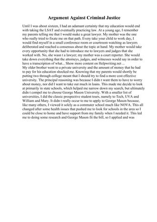 Argument Against Criminal Justice
Until I was about sixteen, I had an adamant certainty that my education would end
with taking the LSAT and eventually practicing law. At a young age, I remember
my parents telling me that I would make a great lawyer. My mother was the one
who really tried to fixate me on that path. Every take your child to work day, I
would find myself in a small conference room or courtroom watching as lawyers
deliberated and reached a consensus about the topic at hand. My mother would take
every opportunity that she had to introduce me to lawyers and judges that she
worked with. No, she wasn t a lawyer; my mother was a court reporter. She would
take down everything that the attorneys, judges, and witnesses would say in order to
have a transcription of what... Show more content on Helpwriting.net ...
My older brother went to a private university and the amount of money that he had
to pay for his education shocked me. Knowing that my parents would shortly be
putting two through college meant that I should try to find a more cost effective
university. The principal reasoning was because I didn t want them to have to worry
about money, nor did I want to take out much in loans. This made me decide to look
at primarily in state schools, which helped me narrow down my search, but ultimately
didn t compel me to choose George Mason University. With a smaller list of
universities, I did the classic prospective student tours, namely to Tech, UVA and
William and Mary. It didn t really occur to me to apply to George Mason because,
like many others, I viewed it solely as a commuter school much like NOVA. This all
changed after some health issues that pushed me to look for schools in the area so I
could be close to home and have support from my family when I needed it. This led
me to doing some research and George Mason fit the bill, so I applied and was
 