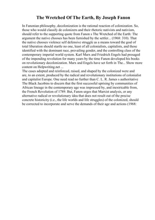 The Wretched Of The Earth, By Joseph Fanon
In Fanonian philosophy, decolonization is the rational reaction of colonization. So,
those who would classify de colonizers and their rhetoric nativists and nativism,
should refer to the supporting quote from Fanon s The Wretched of the Earth: The
argument the native chooses has been furnished by the settler... (1968: 310). That
the native chooses violence self defensive struggle as a means toward the goal of
total liberation should startle no one, least of all colonialists, capitalists, and those
identified with the dominant race, prevailing gender, and the controlling class of the
contemporary imperial world system. Karl Marx and Friedrich Engels had presaged
of the impending revolution for many years by the time Fanon developed his books
on revolutionary decolonization. Marx and Engels have set forth in The... Show more
content on Helpwriting.net ...
The cases adopted and reinforced, raised, and shaped by the colonized were and
are, to an extent, produced by the radical and revolutionary institutions of colonialist
and capitalist Europe. One need read no further than C. L. R. James s authoritative
The Black Jacobins to discern that the first successful uprising by communities of
African lineage in the contemporary age was impressed by, and inextricable from,
the French Revolution of 1789. But, Fanon urges that Marxist analysis, or any
alternative radical or revolutionary idea that does not result out of the precise
concrete historicity (i.e., the life worlds and life struggles) of the colonized, should
be corrected to incorporate and serve the demands of their age and actions (1968:
 