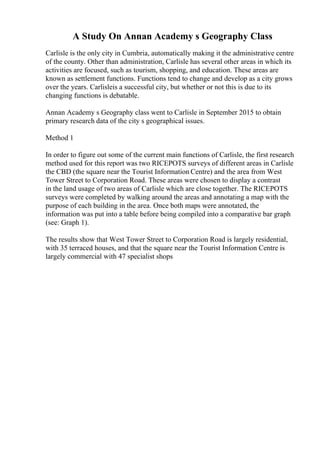 A Study On Annan Academy s Geography Class
Carlisle is the only city in Cumbria, automatically making it the administrative centre
of the county. Other than administration, Carlisle has several other areas in which its
activities are focused, such as tourism, shopping, and education. These areas are
known as settlement functions. Functions tend to change and develop as a city grows
over the years. Carlisleis a successful city, but whether or not this is due to its
changing functions is debatable.
Annan Academy s Geography class went to Carlisle in September 2015 to obtain
primary research data of the city s geographical issues.
Method 1
In order to figure out some of the current main functions of Carlisle, the first research
method used for this report was two RICEPOTS surveys of different areas in Carlisle
the CBD (the square near the Tourist Information Centre) and the area from West
Tower Street to Corporation Road. These areas were chosen to display a contrast
in the land usage of two areas of Carlisle which are close together. The RICEPOTS
surveys were completed by walking around the areas and annotating a map with the
purpose of each building in the area. Once both maps were annotated, the
information was put into a table before being compiled into a comparative bar graph
(see: Graph 1).
The results show that West Tower Street to Corporation Road is largely residential,
with 35 terraced houses, and that the square near the Tourist Information Centre is
largely commercial with 47 specialist shops
 