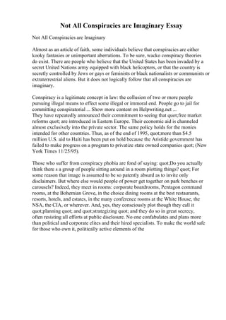 Not All Conspiracies are Imaginary Essay
Not All Conspiracies are Imaginary
Almost as an article of faith, some individuals believe that conspiracies are either
kooky fantasies or unimportant aberrations. To be sure, wacko conspiracy theories
do exist. There are people who believe that the United States has been invaded by a
secret United Nations army equipped with black helicopters, or that the country is
secretly controlled by Jews or gays or feminists or black nationalists or communists or
extraterrestrial aliens. But it does not logically follow that all conspiracies are
imaginary.
Conspiracy is a legitimate concept in law: the collusion of two or more people
pursuing illegal means to effect some illegal or immoral end. People go to jail for
committing conspiratorial ... Show more content on Helpwriting.net ...
They have repeatedly announced their commitment to seeing that quot;free market
reforms quot; are introduced in Eastern Europe. Their economic aid is channeled
almost exclusively into the private sector. The same policy holds for the monies
intended for other countries. Thus, as of the end of 1995, quot;more than $4.5
million U.S. aid to Haiti has been put on hold because the Aristide government has
failed to make progress on a program to privatize state owned companies quot; (New
York Times 11/25/95).
Those who suffer from conspiracy phobia are fond of saying: quot;Do you actually
think there s a group of people sitting around in a room plotting things? quot; For
some reason that image is assumed to be so patently absurd as to invite only
disclaimers. But where else would people of power get together on park benches or
carousels? Indeed, they meet in rooms: corporate boardrooms, Pentagon command
rooms, at the Bohemian Grove, in the choice dining rooms at the best restaurants,
resorts, hotels, and estates, in the many conference rooms at the White House, the
NSA, the CIA, or wherever. And, yes, they consciously plot though they call it
quot;planning quot; and quot;strategizing quot; and they do so in great secrecy,
often resisting all efforts at public disclosure. No one confabulates and plans more
than political and corporate elites and their hired specialists. To make the world safe
for those who own it, politically active elements of the
 