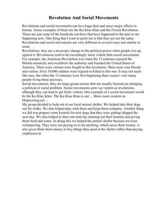 Revolution And Social Movements
Revolutions and social movements can be a huge deal and cause major effects in
history. Some examples of them are the Ku Klux Klan and the French Revolution.
These are just some of the hundreds out there that have happened in the past or are
happening now. One thing that I want to point out is that they are not the same.
Revolutions and social movements are very different in several ways and similar in
some.
Revolutions, they are a necessary change in the political power when people rise up
against it. Revolutions tend to be exceedingly more violent than social movements.
For example, the American Revolution was when the 13 colonies rejected the
British monarchy and overthrew the authority and founded the United States of
America. There were various wars fought in this revolution. Most were very bloody
and violent. Over 10,000 soldiers were injured or killed in this war. It may not seem
like tons, but when the 13 colonies were first beginning there weren t very many
people living there anyways.
Social movements, they are large group actions that are usually focused on changing
a political or social problem. Social movements aren t as violent as revolutions,
although they can tend to get fairly violent. One example of a social movement would
be the Ku Klux Klan. The Ku Klux Klan is one ... Show more content on
Helpwriting.net ...
My group decided to help out at our local animal shelter. We helped take their dogs
out for walks. We also helped play with them and keep them company. Another thing
we did was prepare some kennels for new dogs that they were getting shipped the
next day. We also helped in their cat room by cleaning out their kennels and giving
them food and water. In doing this we helped the animal shelter because we were
volunteering. They were not paying us to do anything, which saves them money, it
also gives them more money to buy things they need at the shelter rather than paying
employees to
 