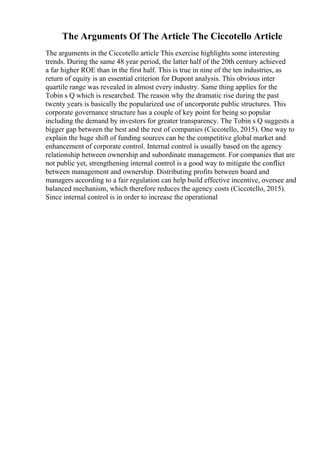 The Arguments Of The Article The Ciccotello Article
The arguments in the Ciccotello article This exercise highlights some interesting
trends. During the same 48 year period, the latter half of the 20th century achieved
a far higher ROE than in the first half. This is true in nine of the ten industries, as
return of equity is an essential criterion for Dupont analysis. This obvious inter
quartile range was revealed in almost every industry. Same thing applies for the
Tobin s Q which is researched. The reason why the dramatic rise during the past
twenty years is basically the popularized use of uncorporate public structures. This
corporate governance structure has a couple of key point for being so popular
including the demand by investors for greater transparency. The Tobin s Q suggests a
bigger gap between the best and the rest of companies (Ciccotello, 2015). One way to
explain the huge shift of funding sources can be the competitive global market and
enhancement of corporate control. Internal control is usually based on the agency
relationship between ownership and subordinate management. For companies that are
not public yet, strengthening internal control is a good way to mitigate the conflict
between management and ownership. Distributing profits between board and
managers according to a fair regulation can help build effective incentive, oversee and
balanced mechanism, which therefore reduces the agency costs (Ciccotello, 2015).
Since internal control is in order to increase the operational
 