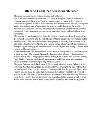 Blues And Country Music Research Paper
Blues and Country music: Origin, Stories, and Influence
Music has been around for more than 100 years. Each year, the style of music is
critiqued into something new. There are many genres in music history, as well.
However, the genre s of music are completely different from one another. Each genre
has its own unique way of expressing their stories and influencing the world.
Additionally, Blues and Country music seem to be the most compared and the most
contrasted. From many perspectives, the two types of music go hand in hand with
each other.
Blues music is mostly originated from the African American culture. Ranging from
the Delta of Mississippi and the Port of New Orleans, Blues was very popular in the
southern states. Blues was introduced to the people in the early 19th century. At a
later date, Blues had spread to the mid western states. Blues was subject to represent
betrayal, regret, letting your emotions have the best of you, and simply ... Show more
content on Helpwriting.net ...
It was introduced to the people in the early 1920 s. Country music is known for also
originating from Blues music. Nashville, Tennessee has a history of originating
many Country artist s ranging from Dolly Parton, Chet Atkins, and June and Johnny
Cash. Today, Country music is still very popular and it has made a tremendous
spread over the years! It is expanding each year, also!
Blues and Country music both share different stories in their music. Whether it is
reflecting their feelings, expressing their heartbreak, or describing a good time they
are having with other people. However, Country music has the genre of Blues. Most
country singers share the same perspectives on how closely related both types of
genre s are. In fact, most of the instruments are every similar in each song. In each
song, there is a story that the artist is trying to explain to the listener; which is what
makes them relatable. Blues and Country music both vibe with the working man
 