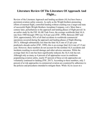 Literature Review Of The Literature Of Approach And
Flight...
Review of the Literature Approach and landing accidents (ALAs) have been a
persistent aviation safety concern. As early as the Wright brothers pioneering
efforts of manned flight, controlled landing without crashing was a target end state
of successful flight (Wright Brothers Aeroplane Company, n.d.). More than a
century later, perturbations to the approach and landing phases of flight prevail. In
an earlier study by the FSF ALAR Task Force, the average worldwide fatal ALA
rate from 1980 through 1996 was 16.8 per year (FSF, 1999). Between 2007 and
2016, approximately 56% of all fatal accidents in worldwide commercial
operations occurred during the approach and landing phases of flight (Boeing,
2017). Although substantially less than the fatal ALA rate of 23 per year
predicted a decade earlier (FSF, 1999), this is an average fatal ALA rate of 3.5 per
year. However, these numbers do not account for the nonfatal ALA accidents and
incidents resulting in aircraft damage and other adverse outcomes. While the
average fatal ALA rate has been significantly reduced, the ALA risk has not.
Although only as many as 4 percent of all approaches occur in conditions
jeopardizing aviation safety, nearly 97 percent of those at risk approaches are
voluntarily continued to landing (FSF, 2017). According to these numbers, only 3
percent of at risk approaches in commercial aviation are countered by adherence to
the policies and procedures intended to mitigate them. While ALAs occur at a
 