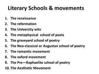 Literary Schools & movements
1. The renaissance
2. The reformation
3. The University wits
4. The metaphysical school of poets
5. The graveyard school of poetry
6. The Neo-classical or Augustan school of poetry
7. The romantic movement
8. The oxford movement
9. The Pre—Raphaelite school of poetry
10. The Aesthetic Movement
 