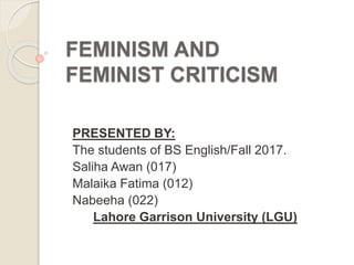 FEMINISM AND
FEMINIST CRITICISM
PRESENTED BY:
The students of BS English/Fall 2017.
Saliha Awan (017)
Malaika Fatima (012)
Nabeeha (022)
Lahore Garrison University (LGU)
 