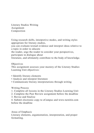 Literary Studies Writing
Assignment
Composition
Using research skills, interpretive modes, and writing styles
appropriate for literary studies,
you can evaluate textual evidence and interpret ideas relative to
a topic in order to educate
the reader, urge the reader to consider your perspectives,
participate in dialogue about
literature, and ultimately contribute to the body of knowledge.
Objectives
This assignment assesses your mastery of the Literary Studies
Learning Unit objectives:
• Identify literary elements
• Analyze and interpret literature
• Communicate literary interpretations through writing
Writing Process
1. Complete all lessons in the Literary Studies Learning Unit
2. Complete the Peer Review assignment before the deadline
3. Revise and finalize
4. Submit electronic copy to eCampus and www.turnitin.com
before the deadline
Areas of Emphasis
Literary elements, argumentation, interpretation, and proper
formatting.
 