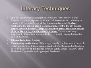 Literary TechniquesQuote: “Tendai walked along the hall that led to the library. It was Father’s favorite workplace, fitted with holoscreens so he could stay in contact with the outside world. But it was also beautiful. Shelves reaching to the ceiling gave a leathery, dusty scent to the air. Persian carpets covered the floor. Lamps with stained-glass shades cast a warm glow unlike the light in the rest of the house. Tendai was always surprised by this artistic streak in Father. He usually seemed interested only in machines.”Literary Technique: ImageryCommentary on the theme: This imagery really emphasizes the theme. It makes the theme of this paragraph stand out. The theme is don’t judge a book by it’s cover, or don’t judge a person before you get to know them. The last two sentences really give you the theme.