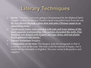 Literary TechniquesQuote: “Anyhow, you were going to be possessed by the Bighead Spirit tonight”, yelled the Baboon Tendai’s head was pulled back from the rail. He was shoved through a glass door and onto a Persian carpet in an astonishing room.”“Gold-inlaid tables were crowded with jade and ivory statues of the most exquisite workmanship. Silk curtains decorated the walls. Fine furniture was draped with leopard and tiger skins, and real plastic bowls glittered with jewels.”Literary Technique: ImageryCommentary on the tone: The imagery puts the paragraph so that it could be a vary of the tone. The tone could be relaxed or happy, but it could also be miserable or frightful. The tone can be both positive and negative.