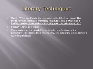 Literary TechniquesQuote: “Very good”, said the instructor as the little boy roared. The instructor was small and extremely tough.Rita said he was like a buffalo that had been boiled down only until the gristle was left.”Literary Technique: SimileCommentary on the mood: The simile adds another tone to the paragraph. The simile adds a relaxed tone, and before the simile there is a scary frightful tone.