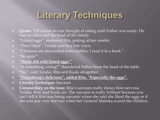Literary TechniquesQuote: “Of course no one thought of eating until Father was ready. He was an elder and the head of the family.“Lizard eggs”, muttered Rita, poking at her omelet.“Don’t start”, Tendai said in a low voice.“Chickens are descended from reptiles. I read it in a book.”“Be quite”“Nasty old cold lizard eggs.”“Is something wrong?” thundered Father from the head of the table.“No”, said Tendai, Rita and Kuda altogether.“Everything’s delicious”, added Rita. “Especially the eggs”. Literary Technique: SarcasmCommentary on the tone: Rita’s sarcasm really shows how nervous Tendai, Rita, and Kuda are. The sarcasm is really brilliant because you can’t tell if Rita was being sarcastic when she said she liked the eggs or if she was just very nervous when her General Matiska scared the children.