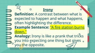 Irony
Definition: A contrast between what is
expected to happen and what happens,
often highlighting the difference.
Example Sentence: "A fire station burns
down."
Analogy: Irony is like a prank that tricks
you into expecting one thing but gives
you the opposite.
 