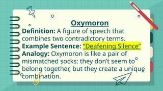 Oxymoron
Definition: A figure of speech that
combines two contradictory terms.
Example Sentence: “Deafening Silence”
Analogy: Oxymoron is like a pair of
mismatched socks; they don’t seem to
belong together, but they create a unique
combination.
 