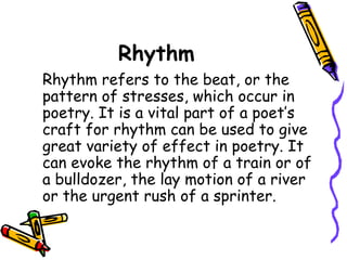Rhythm
Rhythm refers to the beat, or the
pattern of stresses, which occur in
poetry. It is a vital part of a poet’s
craft for rhythm can be used to give
great variety of effect in poetry. It
can evoke the rhythm of a train or of
a bulldozer, the lay motion of a river
or the urgent rush of a sprinter.
 