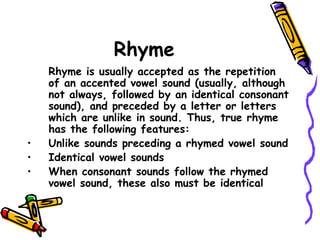 Rhyme
Rhyme is usually accepted as the repetition
of an accented vowel sound (usually, although
not always, followed by an identical consonant
sound), and preceded by a letter or letters
which are unlike in sound. Thus, true rhyme
has the following features:
• Unlike sounds preceding a rhymed vowel sound
• Identical vowel sounds
• When consonant sounds follow the rhymed
vowel sound, these also must be identical
 