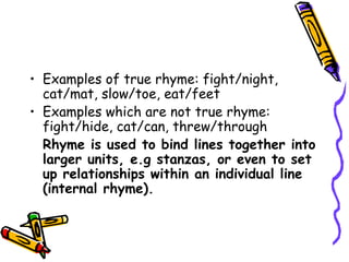 • Examples of true rhyme: fight/night,
cat/mat, slow/toe, eat/feet
• Examples which are not true rhyme:
fight/hide, cat/can, threw/through
Rhyme is used to bind lines together into
larger units, e.g stanzas, or even to set
up relationships within an individual line
(internal rhyme).
 