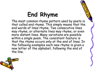 End Rhyme
The most common rhyme pattern used by poets is
that called end rhyme. This simply means that the
end words of lines rhyme. Two consecutive lines
may rhyme, or alternate lines may rhyme, or even
more distant lines. Many variations are possible
within a single poem. The consistent feature is
that the rhyme occurs only at the end of lines. In
the following examples each new rhyme is given a
new letter of the alphabet, following the end of
the line.
 