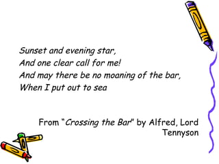Sunset and evening star,
And one clear call for me!
And may there be no moaning of the bar,
When I put out to sea
From “Crossing the Bar” by Alfred, Lord
Tennyson
 
