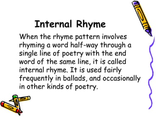 Internal Rhyme
When the rhyme pattern involves
rhyming a word half-way through a
single line of poetry with the end
word of the same line, it is called
internal rhyme. It is used fairly
frequently in ballads, and occasionally
in other kinds of poetry.
 