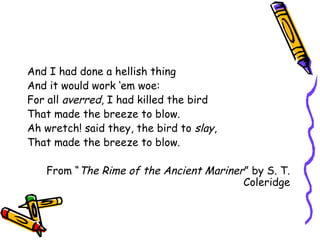 And I had done a hellish thing
And it would work ‘em woe:
For all averred, I had killed the bird
That made the breeze to blow.
Ah wretch! said they, the bird to slay,
That made the breeze to blow.
From “The Rime of the Ancient Mariner” by S. T.
Coleridge
 