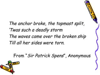 The anchor broke, the topmast split,
‘Twas such a deadly storm
The waves came over the broken ship
Till all her sides were torn.
From “Sir Patrick Spens”, Anonymous
 