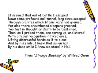 It seemed that out of battle I escaped
Down some profound dull tunnel, long since scooped
Through granites which titanic wars had groined.
Yet also there encumbered sleepers groaned,
Too fast in thought or death to be bestirred.
Then, as I probed them, one sprang up, and stared
With piteous recognition in fixed eyes,
Lifting distressful hands as if to bless.
And by his smile, I knew that sullen hall
By his dead smile I knew we stood in Hell.
From “Strange Meeting” by Wilfred Owen
 