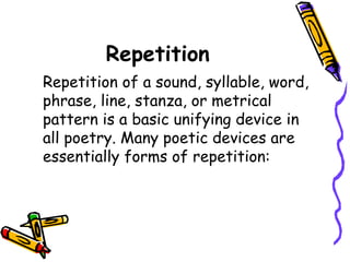 Repetition
Repetition of a sound, syllable, word,
phrase, line, stanza, or metrical
pattern is a basic unifying device in
all poetry. Many poetic devices are
essentially forms of repetition:
 