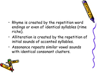 • Rhyme is created by the repetition word
endings or even of identical syllables (rime
riche).
• Alliteration is created by the repetition of
initial sounds of accented syllables.
• Assonance repeats similar vowel sounds
with identical consonant clusters.
 