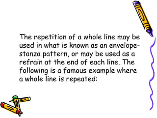 The repetition of a whole line may be
used in what is known as an envelope-
stanza pattern, or may be used as a
refrain at the end of each line. The
following is a famous example where
a whole line is repeated:
 