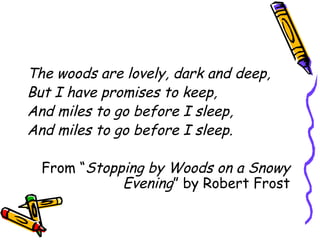 The woods are lovely, dark and deep,
But I have promises to keep,
And miles to go before I sleep,
And miles to go before I sleep.
From “Stopping by Woods on a Snowy
Evening” by Robert Frost
 