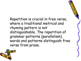 Repetition is crucial in free verse,
where a traditional metrical and
rhyming pattern is not
distinguishable. The repetition of
grammar patterns (parallelism),
words and patterns distinguish free
verse from prose.
 