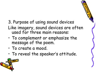 3. Purpose of using sound devices
Like imagery, sound devices are often
used for three main reasons:
• To complement or emphasize the
message of the poem.
• To create a mood.
• To reveal the speaker’s attitude.
 
