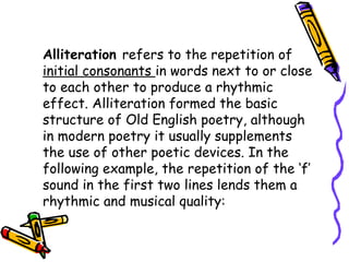 Alliteration refers to the repetition of
initial consonants in words next to or close
to each other to produce a rhythmic
effect. Alliteration formed the basic
structure of Old English poetry, although
in modern poetry it usually supplements
the use of other poetic devices. In the
following example, the repetition of the ‘f’
sound in the first two lines lends them a
rhythmic and musical quality:
 