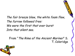 The fair breeze blew, the white foam flew,
The furrow followed free:
We were the first that ever burst
Into that silent sea.
From “The Rime of the Ancient Mariner” S.
T. Coleridge
 