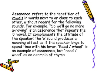 Assonance refers to the repetition of
vowels in words next to or close to each
other, without regard for the following
sounds. For example, “So we’ll go no more
a-roving” is an assonance that repeats the
‘o’ vowel. It complements the attitude of
the speaker: the ‘o’ sound produces a
moaning effect as if the speaker longs to
spend time with his lover. “Reed / wheel” is
an example of assonance, but “reed /
weed” as an example of rhyme.
 