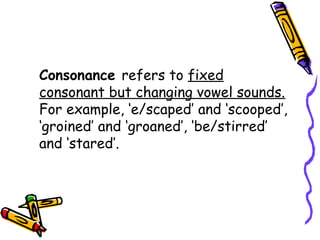 Consonance refers to fixed
consonant but changing vowel sounds.
For example, ‘e/scaped’ and ‘scooped’,
‘groined’ and ‘groaned’, ‘be/stirred’
and ‘stared’.
 