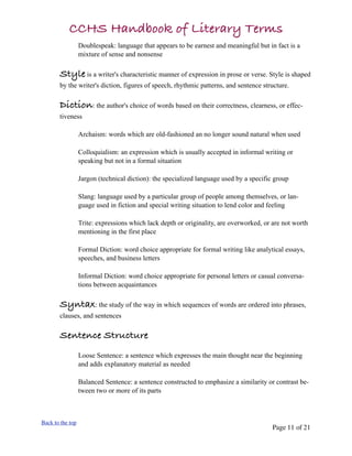 CCHS Handbook of Literary Terms
                  Doublespeak: language that appears to be earnest and meaningful but in fact is a
                  mixture of sense and nonsense

       Style is a writer's characteristic manner of expression in prose or verse. Style is shaped
       by the writer's diction, figures of speech, rhythmic patterns, and sentence structure.

       Diction: the author's choice of words based on their correctness, clearness, or effec-
       tiveness

                  Archaism: words which are old-fashioned an no longer sound natural when used

                  Colloquialism: an expression which is usually accepted in informal writing or
                  speaking but not in a formal situation

                  Jargon (technical diction): the specialized language used by a specific group

                  Slang: language used by a particular group of people among themselves, or lan-
                  guage used in fiction and special writing situation to lend color and feeling

                  Trite: expressions which lack depth or originality, are overworked, or are not worth
                  mentioning in the first place

                  Formal Diction: word choice appropriate for formal writing like analytical essays,
                  speeches, and business letters

                  Informal Diction: word choice appropriate for personal letters or casual conversa-
                  tions between acquaintances

       Syntax: the study of the way in which sequences of words are ordered into phrases,
       clauses, and sentences

       Sentence Structure
                  Loose Sentence: a sentence which expresses the main thought near the beginning
                  and adds explanatory material as needed

                  Balanced Sentence: a sentence constructed to emphasize a similarity or contrast be-
                  tween two or more of its parts



Back to the top
                                                                                         Page 11 of 21
 