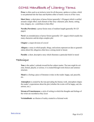 CCHS Handbook of Literary Terms
                  Prose is often used as an inclusive term for all discourse, spoken or written, which
                  is not patterned into the lines and rhythms either of metric verse or of free verse.

                  Short Story: a short piece of prose fiction (generally 1-50 pages) which is unified
                  around a single effect; each element of the story--character, plot, theme, setting,
                  tone, imagery, etc.--contributes to that effect

                  Novella (Novelette): a prose fiction story of medium length (generally 50-125
                  pages)

                  Novel: an extended piece of prose fiction (generally 125+ pages) which usually has
                  many characters and develops complex plot

                  Chapter: a major division of a novel

                  Allegory: a story in which people, things, and actions represent an idea or generali-
                  zation about life; allegories often have a strong moral or lesson

                  Parable: a short, descriptive story which illustrates a particular belief or moral

       Technique
                  Tone is the author’s attitude toward his/her subject matter. The tone might be sol-
                  emn, formal, playful, or serious; it is created through word choices and sentence
                  structure.

                  Mood is a feeling a piece of literature evokes in the reader: happy, sad, peaceful,
                  etc..

                  Atmosphere is created by the tone pervading the literary work, atmosphere shapes
                  the reader’s expectations about the plot (whether the events will be happy, sad, dis-
                  astrous, etc.).

                  Stream of Consciousness: a style of writing in which the thoughts and feelings of
                  the writer are recorded as they occur

                  Verisimilitude: an illusion of reality created in a fictional work




Back to the top
                                                                                           Page 16 of 21
 