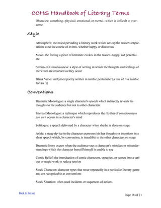 CCHS Handbook of Literary Terms
                  Obstacles: something--physical, emotional, or mental--which is difficult to over-
                  come

       Style
                  Atmosphere: the mood pervading a literary work which sets up the reader's expec-
                  tations as to the course of events, whether happy or disastrous

                  Mood: the feeling a piece of literature evokes in the reader--happy, sad peaceful,
                  etc.

                  Stream-of-Consciousness: a style of writing in which the thoughts and feelings of
                  the writer are recorded as they occur

                  Blank Verse: unrhymed poetry written in iambic pentameter [a line of five iambic
                  feet (u /)]

       Conventions
                  Dramatic Monologue: a single character's speech which indirectly reveals his
                  thoughts to the audience but not to other characters

                  Internal Monologue: a technique which reproduces the rhythm of consciousness
                  just as it occurs in a character's mind

                  Soliloquy: a speech delivered by a character when she/he is alone on stage

                  Aside: a stage device in the character expresses his/her thoughts or intentions in a
                  short speech which, by convention, is inaudible to the other characters on stage

                  Dramatic Irony occurs when the audience sees a character's mistakes or misunder-
                  standings which the character herself/himself is unable to see

                  Comic Relief: the introduction of comic characters, speeches, or scenes into a seri-
                  ous or tragic work to reduce tension

                  Stock Character: character types that recur repeatedly in a particular literary genre
                  and are recognizable as conventions

                  Stock Situation: often-used incidents or sequences of actions


Back to the top
                                                                                          Page 18 of 21
 