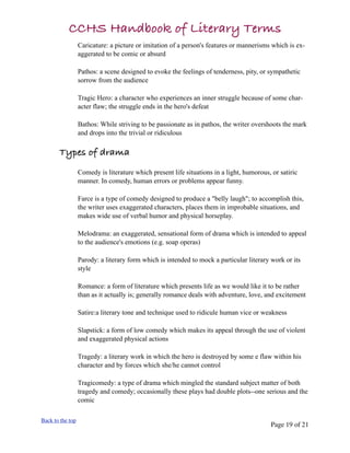 CCHS Handbook of Literary Terms
                  Caricature: a picture or imitation of a person's features or mannerisms which is ex-
                  aggerated to be comic or absurd

                  Pathos: a scene designed to evoke the feelings of tenderness, pity, or sympathetic
                  sorrow from the audience

                  Tragic Hero: a character who experiences an inner struggle because of some char-
                  acter flaw; the struggle ends in the hero's defeat

                  Bathos: While striving to be passionate as in pathos, the writer overshoots the mark
                  and drops into the trivial or ridiculous

       Types of drama
                  Comedy is literature which present life situations in a light, humorous, or satiric
                  manner. In comedy, human errors or problems appear funny.

                  Farce is a type of comedy designed to produce a "belly laugh"; to accomplish this,
                  the writer uses exaggerated characters, places them in improbable situations, and
                  makes wide use of verbal humor and physical horseplay.

                  Melodrama: an exaggerated, sensational form of drama which is intended to appeal
                  to the audience's emotions (e.g. soap operas)

                  Parody: a literary form which is intended to mock a particular literary work or its
                  style

                  Romance: a form of literature which presents life as we would like it to be rather
                  than as it actually is; generally romance deals with adventure, love, and excitement

                  Satire:a literary tone and technique used to ridicule human vice or weakness

                  Slapstick: a form of low comedy which makes its appeal through the use of violent
                  and exaggerated physical actions

                  Tragedy: a literary work in which the hero is destroyed by some e flaw within his
                  character and by forces which she/he cannot control

                  Tragicomedy: a type of drama which mingled the standard subject matter of both
                  tragedy and comedy; occasionally these plays had double plots--one serious and the
                  comic

Back to the top
                                                                                          Page 19 of 21
 