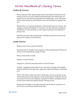 CCHS Handbook of Literary Terms
       Medieval drama
                  Miracle (Mystery) Plays depicted either stories from Scripture (Old and New Tes-
                  tament) or the life of a saint. Initially brief dramatizations were used as part of li-
                  turgical services, but later these developed into complete plays. In the 14th century
                  cycles of plays depicting crucial Biblical events were performed on "pageant wag-
                  ons".

                  Morality Plays were dramatized allegories of the Christian quest for salvation. The
                  protagonist represented mankind or "everyman"; the other characters included per-
                  sonifications of virtue and death, as well as angels and demons who battled for a
                  person's soul.

                  Interludes were short stage entertainments, including secular farces and witty dia-
                  logues with a religious or political point.

       Greek drama
                  Dionysus: god of wine, ecstasy and fertility

                  Dionysian Festival: Tragedies were originally written and performed for Dionysus's
                  festival, which celebrated the coming of spring.

                  Hubris: character flaw of pride

                  Peripety: reversal of fortune

                  Anagnorisis: a discovery that often leads to reversal of fortune

                  Catharsis: a purging of emotion that occurs at the end of a tragedy as the audience
                  feels pity and fear for the tragic hero; supposed to inspire the audience to lead better
                  lives

                  Chorus: The Chorus, which sings odes in Greek plays, serves as a narrator to com-
                  ment on the action from the perspective of the common person. Originally, the Cho-
                  rus consisted of twelve men; Sophocles expanded it to fifteen, including the chora-
                  gos (the chorus leader who interacts directly with other actors).

                  Strophe and Antistrophe: verses that correspond with the chorus' movement as it
                  moves first in one direction and then in the other


Back to the top
                                                                                           Page 20 of 21
 