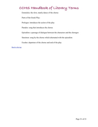 CCHS Handbook of Literary Terms
                  Emmeleia: the slow, stately dance of the chorus

                  Parts of the Greek Play:

                  Prologue: introduces the action of the play

                  Parados: song that introduces the chorus

                  Episodion: a passage of dialogue between the characters and the choragos

                  Stasimon: song by the chorus which alternated with the episodion

                  Exodus: departure of the chorus and end of the play

Back to the top




                                                                                      Page 21 of 21
 
